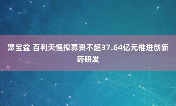 聚宝盆 百利天恒拟募资不超37.64亿元推进创新药研发