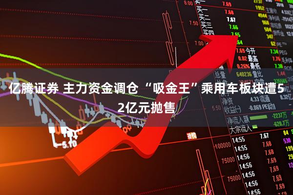 亿腾证券 主力资金调仓 “吸金王”乘用车板块遭52亿元抛售