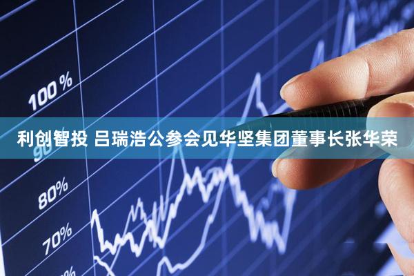利创智投 吕瑞浩公参会见华坚集团董事长张华荣