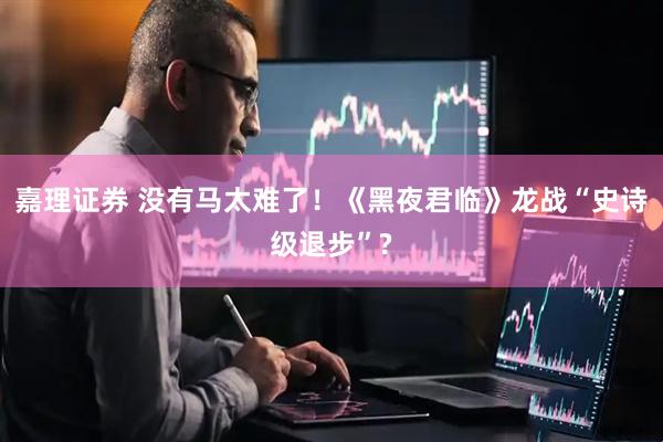 嘉理证券 没有马太难了！《黑夜君临》龙战“史诗级退步”?