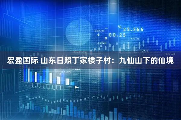 宏盈国际 山东日照丁家楼子村：九仙山下的仙境