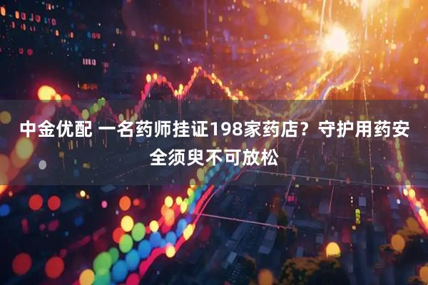 中金优配 一名药师挂证198家药店？守护用药安全须臾不可放松
