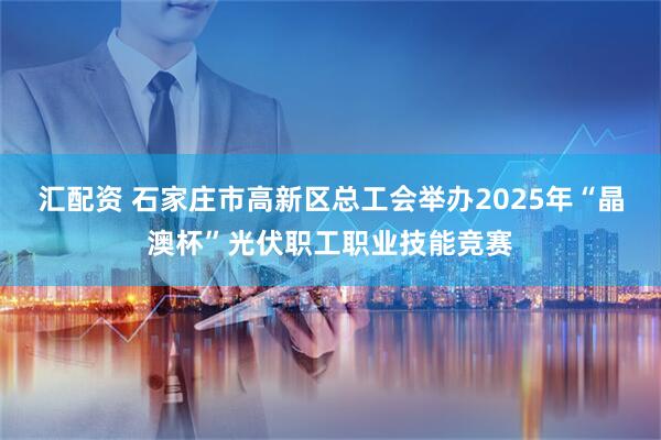 汇配资 石家庄市高新区总工会举办2025年“晶澳杯”光伏职工职业技能竞赛