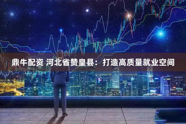 鼎牛配资 河北省赞皇县：打造高质量就业空间