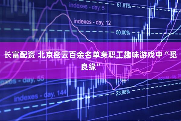 长富配资 北京密云百余名单身职工趣味游戏中“觅良缘”