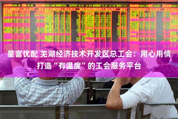 星富优配 芜湖经济技术开发区总工会：用心用情打造“有温度”的工会服务平台
