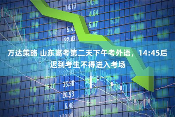 万达策略 山东高考第二天下午考外语，14:45后迟到考生不得进入考场