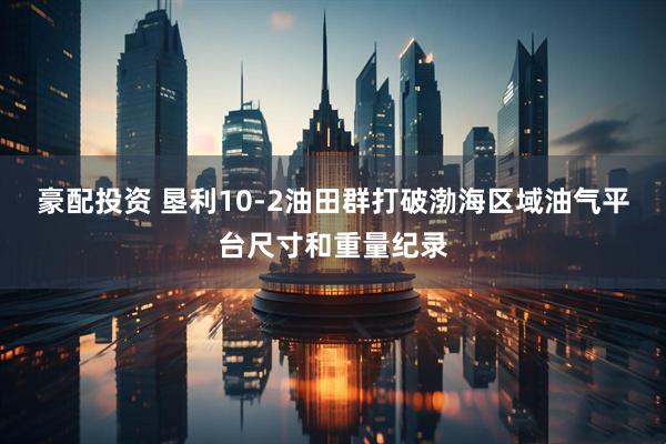 豪配投资 垦利10-2油田群打破渤海区域油气平台尺寸和重量纪录