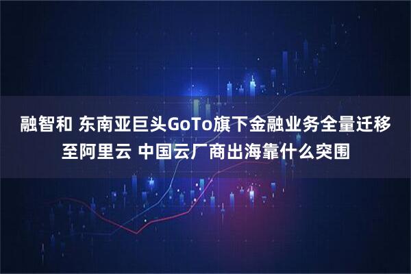 融智和 东南亚巨头GoTo旗下金融业务全量迁移至阿里云 中国云厂商出海靠什么突围