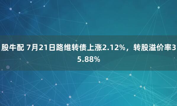 股牛配 7月21日路维转债上涨2.12%，转股溢价率35.88%