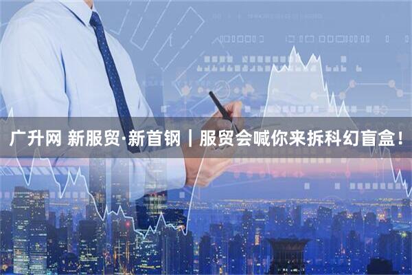 广升网 新服贸·新首钢｜服贸会喊你来拆科幻盲盒！