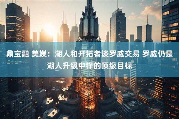 鼎宝融 美媒：湖人和开拓者谈罗威交易 罗威仍是湖人升级中锋的顶级目标