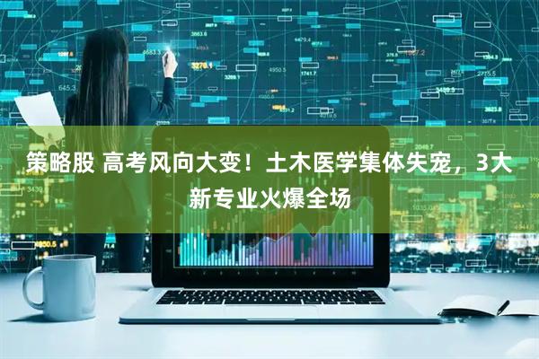 策略股 高考风向大变！土木医学集体失宠，3大新专业火爆全场
