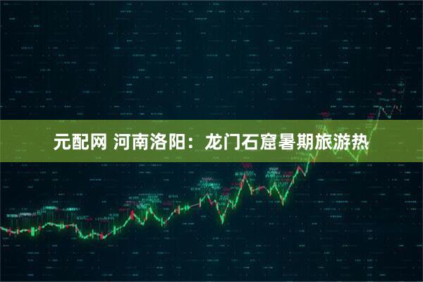 元配网 河南洛阳：龙门石窟暑期旅游热