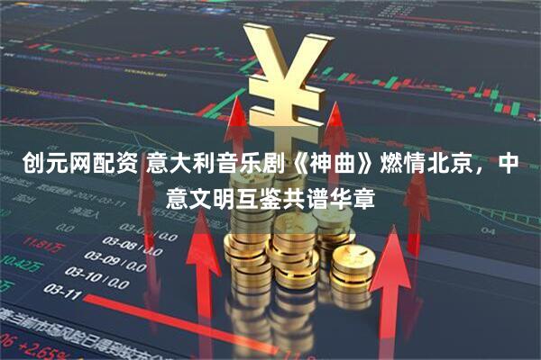 创元网配资 意大利音乐剧《神曲》燃情北京，中意文明互鉴共谱华章