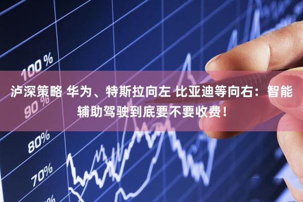泸深策略 华为、特斯拉向左 比亚迪等向右：智能辅助驾驶到底要不要收费！