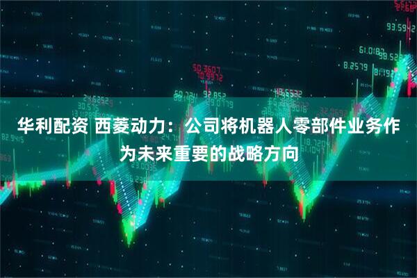 华利配资 西菱动力：公司将机器人零部件业务作为未来重要的战略方向