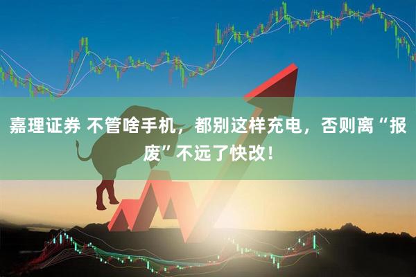 嘉理证券 不管啥手机，都别这样充电，否则离“报废”不远了快改！