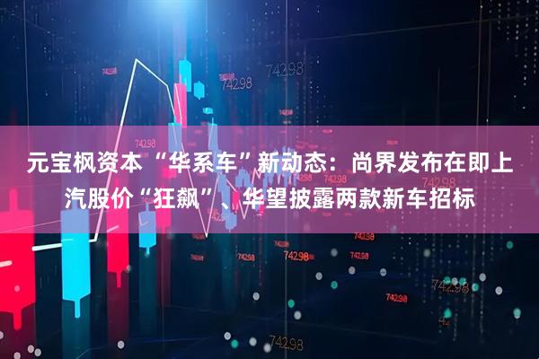 元宝枫资本 “华系车”新动态：尚界发布在即上汽股价“狂飙”、华望披露两款新车招标