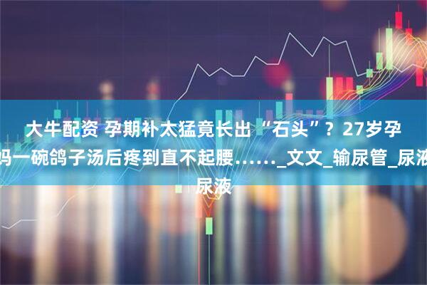 大牛配资 孕期补太猛竟长出 “石头”？27岁孕妈一碗鸽子汤后疼到直不起腰……_文文_输尿管_尿液