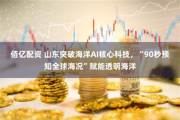 佰亿配资 山东突破海洋AI核心科技，“90秒预知全球海况”赋能透明海洋