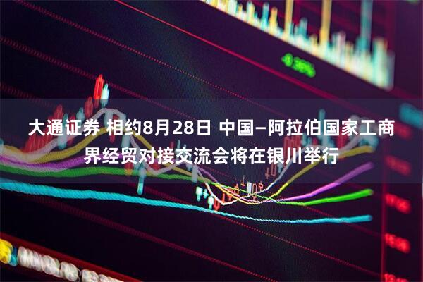 大通证券 相约8月28日 中国—阿拉伯国家工商界经贸对接交流会将在银川举行