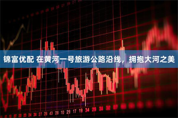 锦富优配 在黄河一号旅游公路沿线，拥抱大河之美
