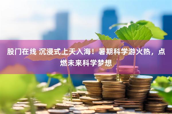 股门在线 沉浸式上天入海！暑期科学游火热，点燃未来科学梦想