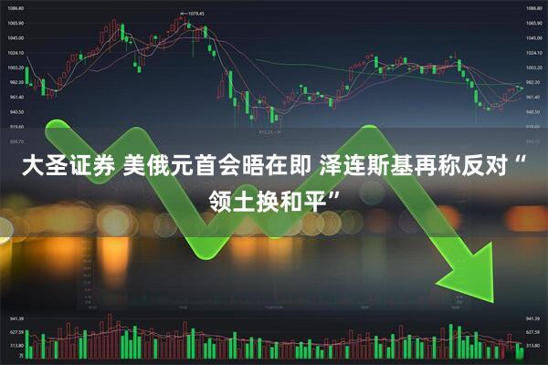 大圣证券 美俄元首会晤在即 泽连斯基再称反对“领土换和平”