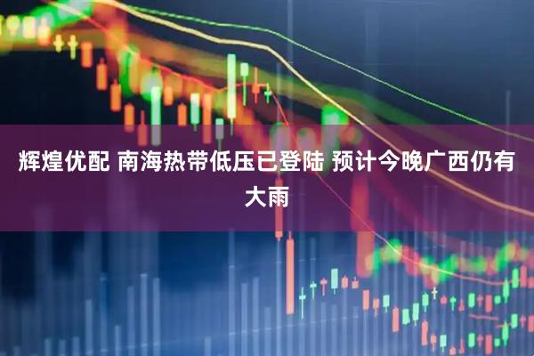 辉煌优配 南海热带低压已登陆 预计今晚广西仍有大雨