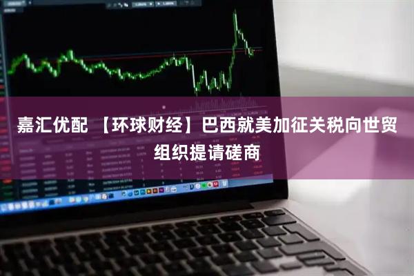 嘉汇优配 【环球财经】巴西就美加征关税向世贸组织提请磋商