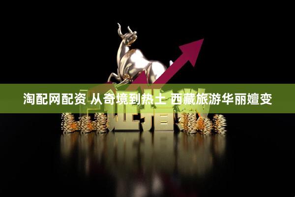 淘配网配资 从奇境到热土 西藏旅游华丽嬗变