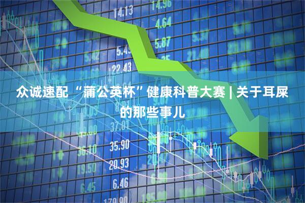 众诚速配 “蒲公英杯”健康科普大赛 | 关于耳屎的那些事儿