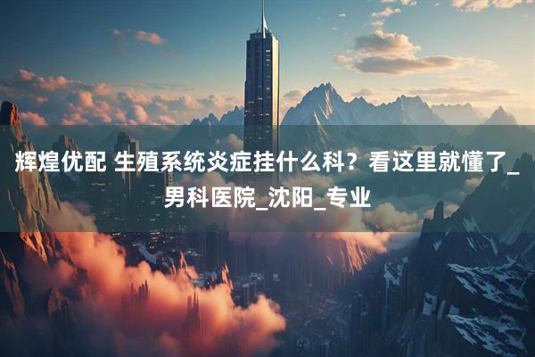 辉煌优配 生殖系统炎症挂什么科？看这里就懂了_男科医院_沈阳_专业