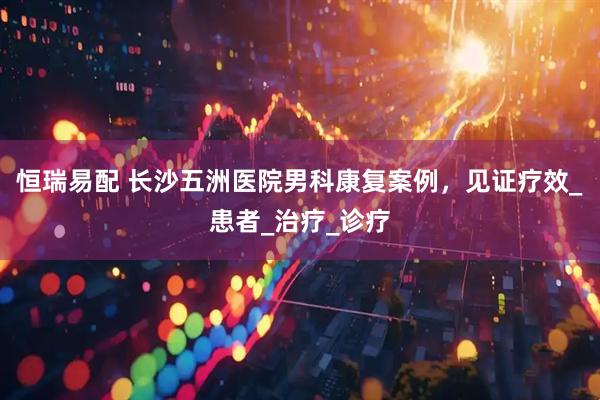 恒瑞易配 长沙五洲医院男科康复案例，见证疗效_患者_治疗_诊疗
