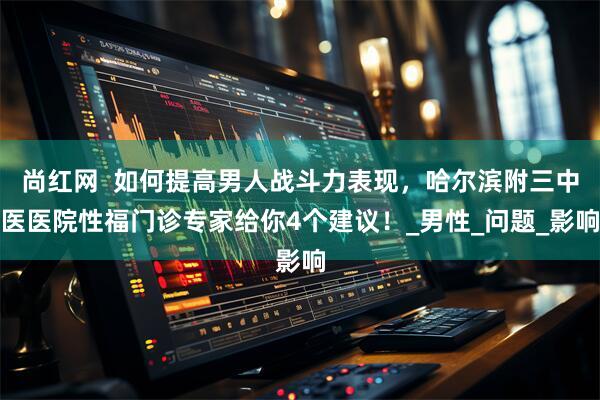 尚红网  如何提高男人战斗力表现，哈尔滨附三中医医院性福门诊专家给你4个建议！_男性_问题_影响
