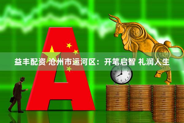 益丰配资 沧州市运河区：开笔启智 礼润人生