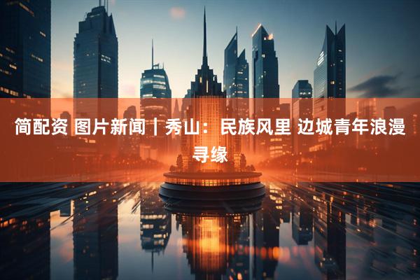 简配资 图片新闻｜秀山：民族风里 边城青年浪漫寻缘
