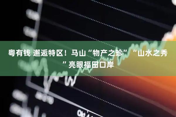 粤有钱 邂逅特区！马山“物产之珍” “山水之秀”亮眼福田口岸
