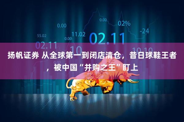 扬帆证券 从全球第一到闭店清仓，昔日球鞋王者，被中国“并购之王”盯上