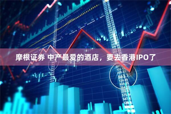 摩根证券 中产最爱的酒店，要去香港IPO了