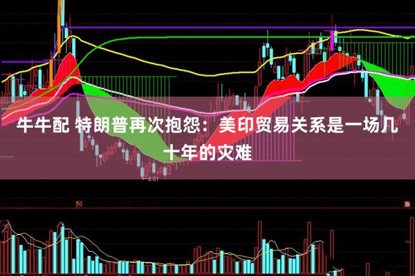 牛牛配 特朗普再次抱怨：美印贸易关系是一场几十年的灾难