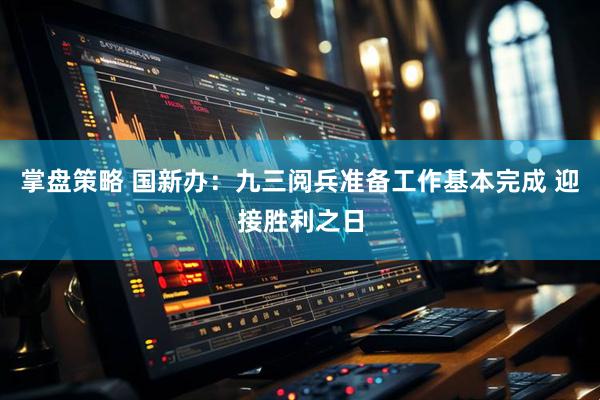 掌盘策略 国新办：九三阅兵准备工作基本完成 迎接胜利之日