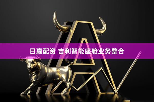 日赢配资 吉利智能座舱业务整合