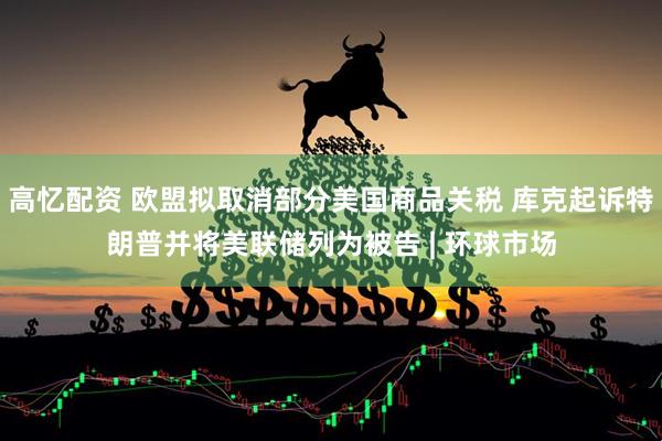 高忆配资 欧盟拟取消部分美国商品关税 库克起诉特朗普并将美联储列为被告 | 环球市场