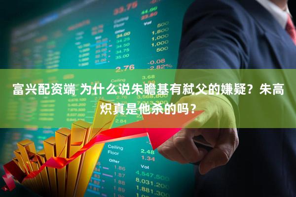 富兴配资端 为什么说朱瞻基有弑父的嫌疑？朱高炽真是他杀的吗？