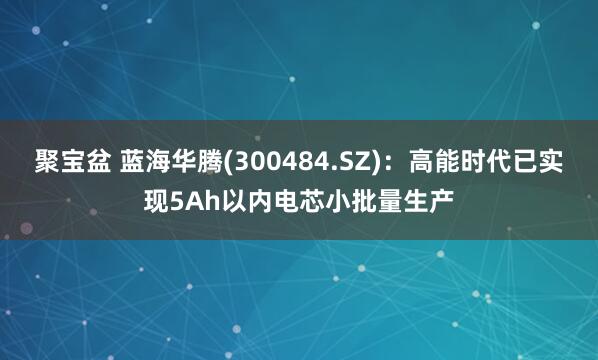 聚宝盆 蓝海华腾(300484.SZ)：高能时代已实现5Ah以内电芯小批量生产