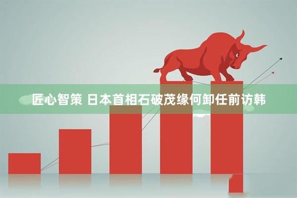 匠心智策 日本首相石破茂缘何卸任前访韩