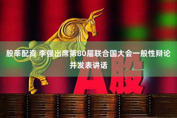 股莘配资 李强出席第80届联合国大会一般性辩论并发表讲话