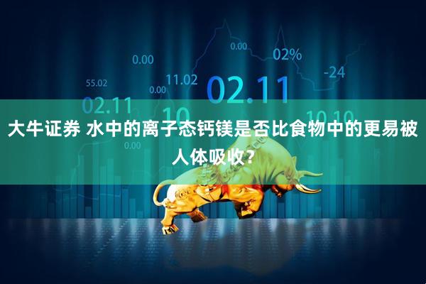 大牛证券 水中的离子态钙镁是否比食物中的更易被人体吸收？